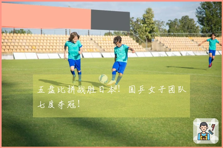 五盘比拼战胜日本！国乒女子团队七度夺冠！